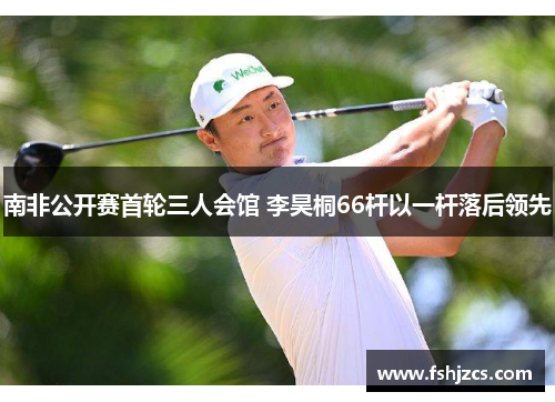 南非公开赛首轮三人会馆 李昊桐66杆以一杆落后领先